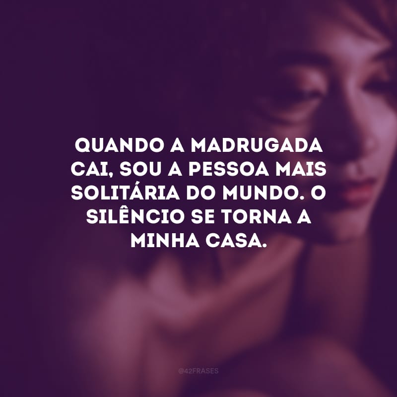 Quando a madrugada cai, sou a pessoa mais solitária do mundo. O silêncio se torna a minha casa.