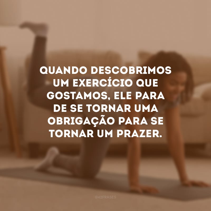 Quando descobrimos um exercício que gostamos, ele para de se tornar uma obrigação para se tornar um prazer.