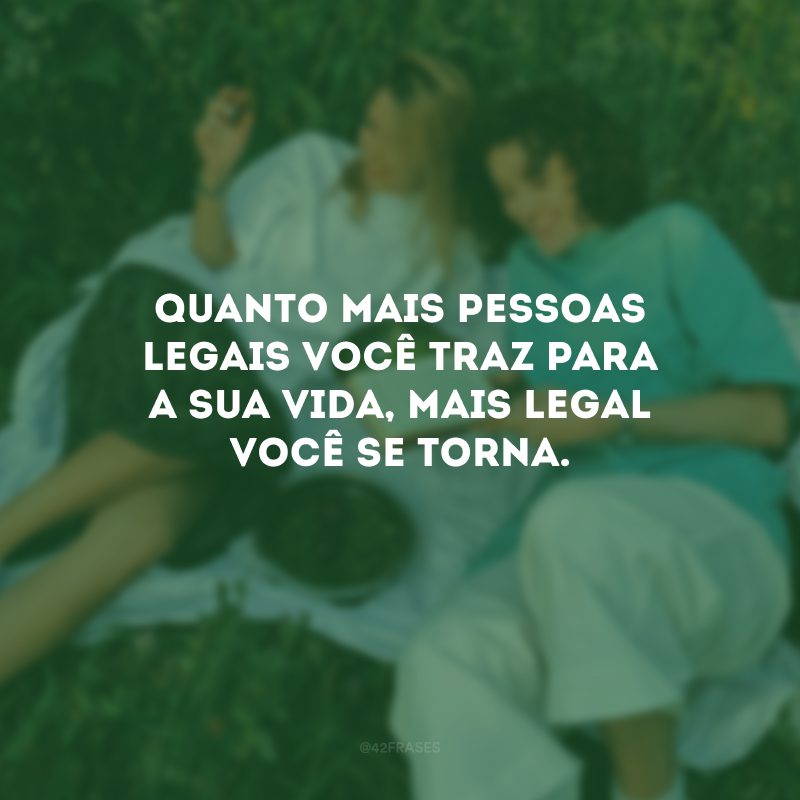 Quanto mais pessoas legais você traz para a sua vida, mais legal você se torna.