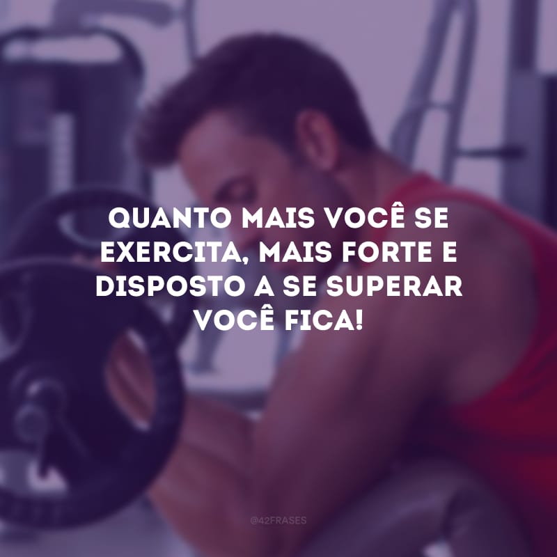 Quanto mais você se exercita, mais forte e disposto a se superar você fica!