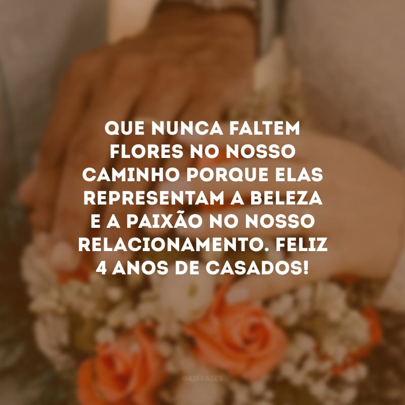 Que nunca faltem flores no nosso caminho porque elas representam a beleza e a paixão no nosso relacionamento. Feliz 4 anos de casados!