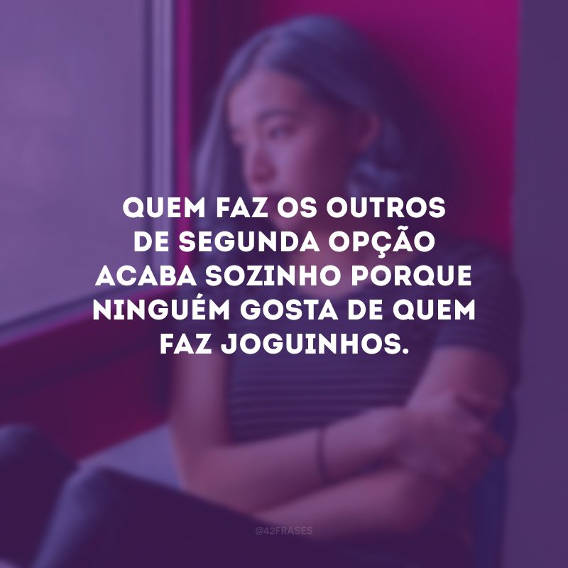 Quem faz os outros de segunda opção acaba sozinho porque ninguém gosta de quem faz joguinhos.