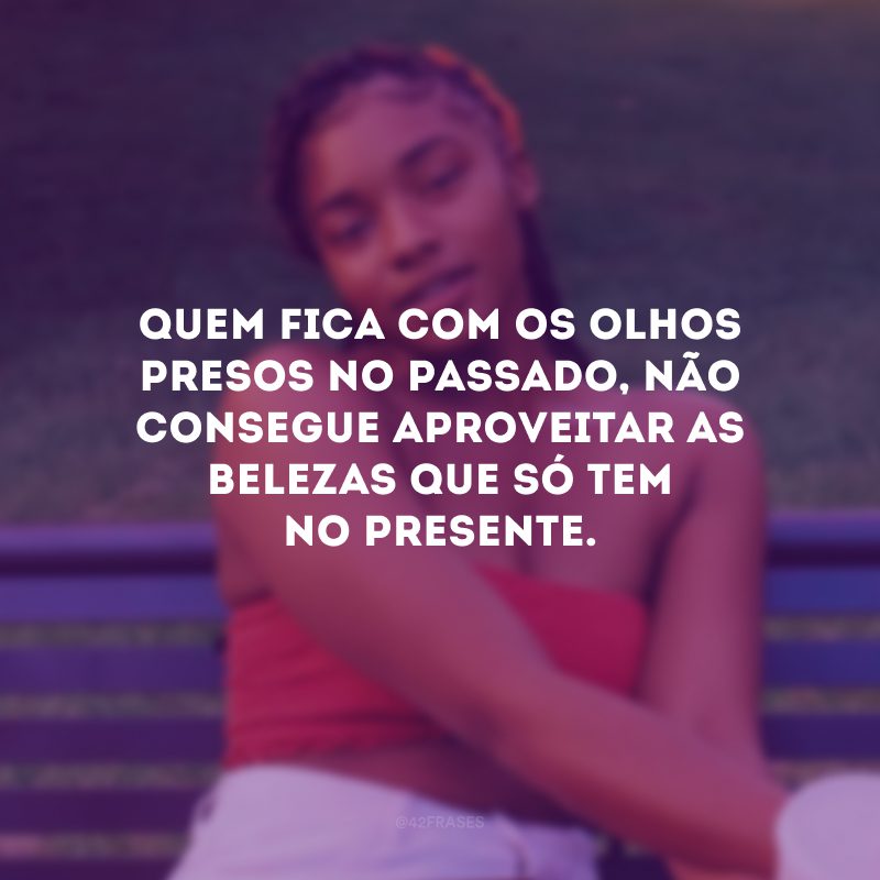 Quem fica com os olhos presos no passado, não consegue aproveitar as belezas que só tem no presente.