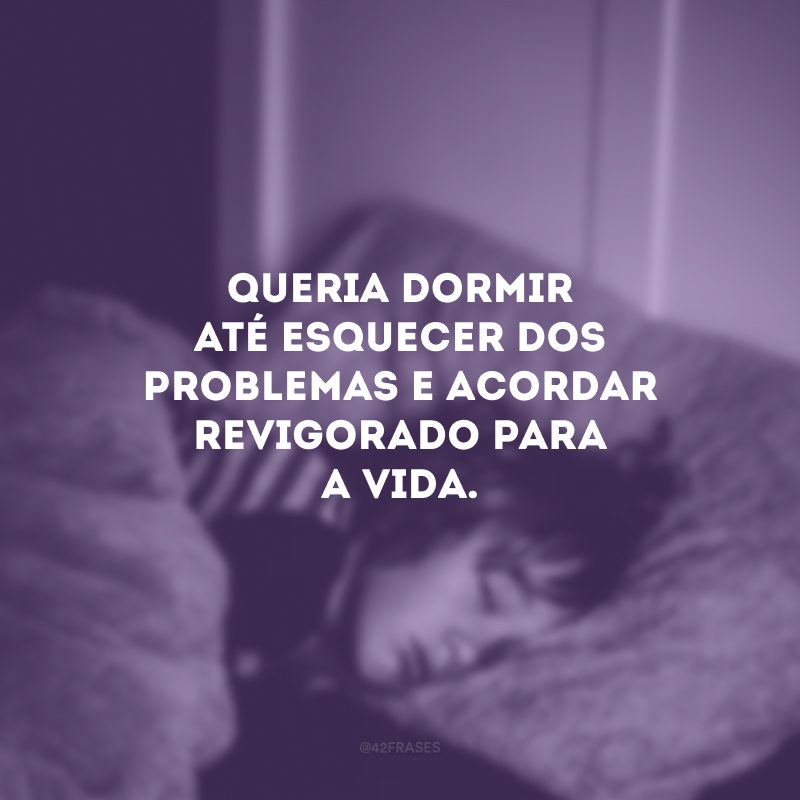 Queria dormir até esquecer dos problemas e acordar revigorado para a vida. 