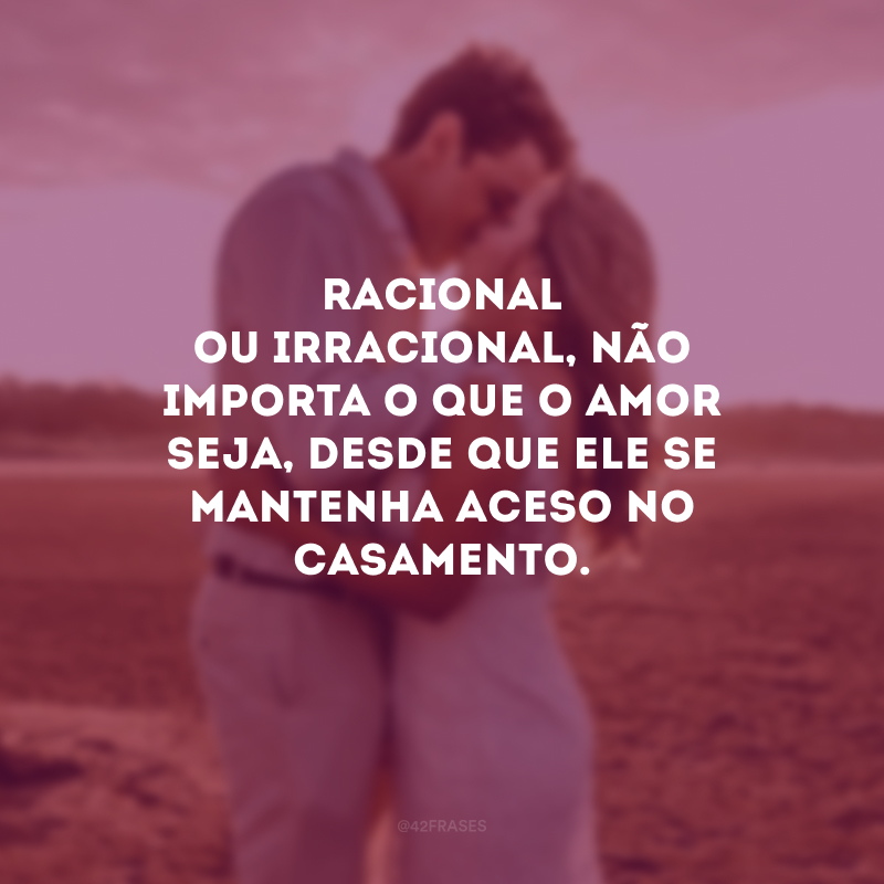 Racional ou irracional, não importa o que o amor seja, desde que ele se mantenha aceso no casamento. 