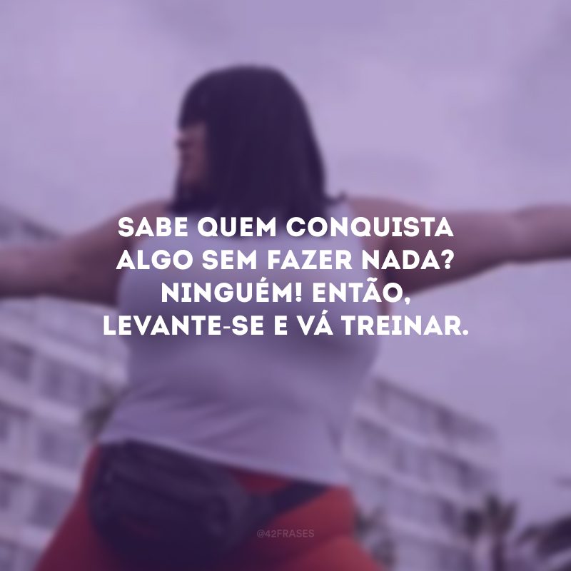 Sabe quem conquista algo sem fazer nada? Ninguém! Então, levante-se e vá treinar.