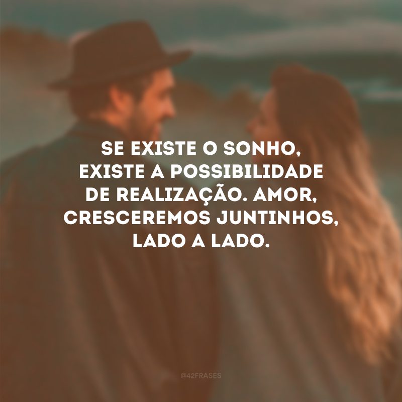 Se existe o sonho, existe a possibilidade de realização. Amor, cresceremos juntinhos, lado a lado.