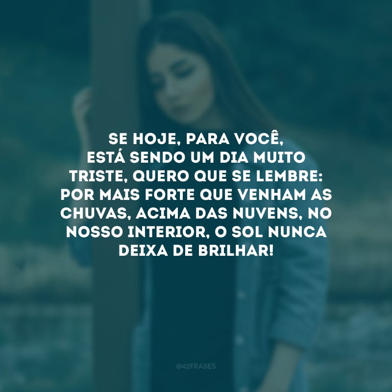 Se hoje, para você, está sendo um dia muito triste, quero que se lembre: por mais forte que venham as chuvas, acima das nuvens, no nosso interior, o sol nunca deixa de brilhar! 