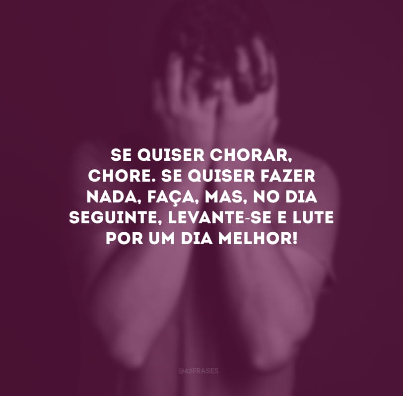 Se quiser chorar, chore. Se quiser fazer nada, faça, mas, no dia seguinte, levante-se e lute por um dia melhor!