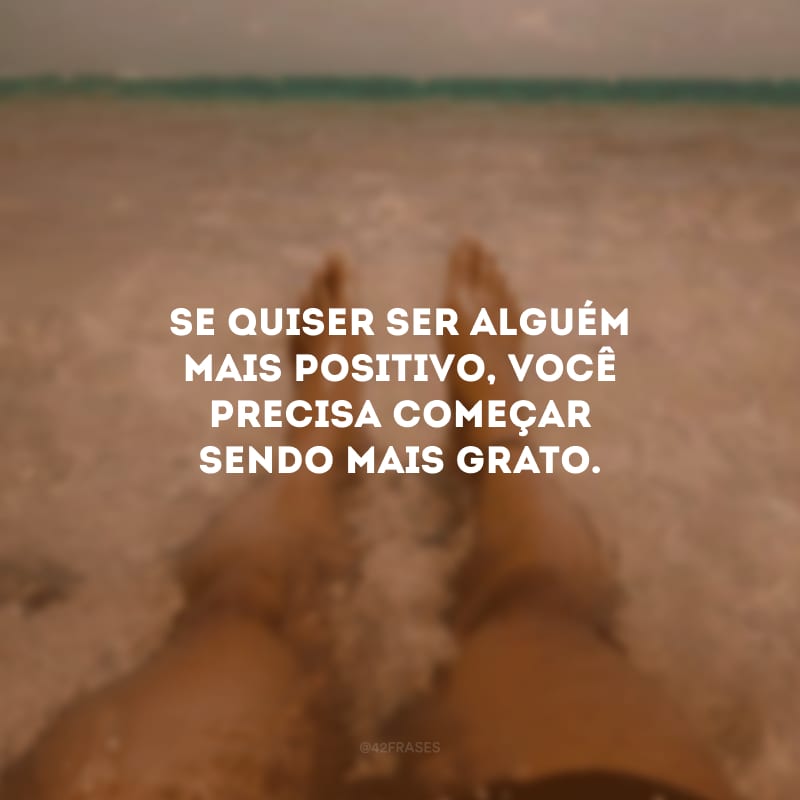 Se quiser ser alguém mais positivo, você precisa começar sendo mais grato.