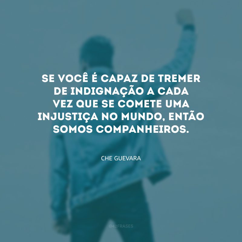 Se você é capaz de tremer de indignação a cada vez que se comete uma injustiça no mundo, então somos companheiros.