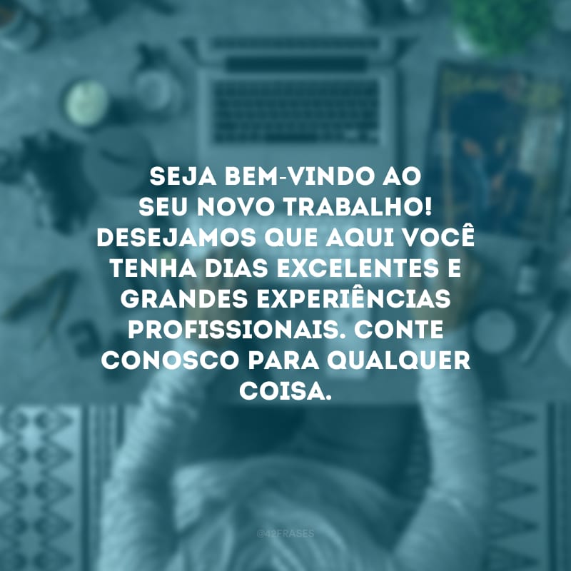 Seja bem-vindo ao seu novo trabalho! Desejamos que aqui você tenha dias excelentes e grandes experiências profissionais. Conte conosco para qualquer coisa. 