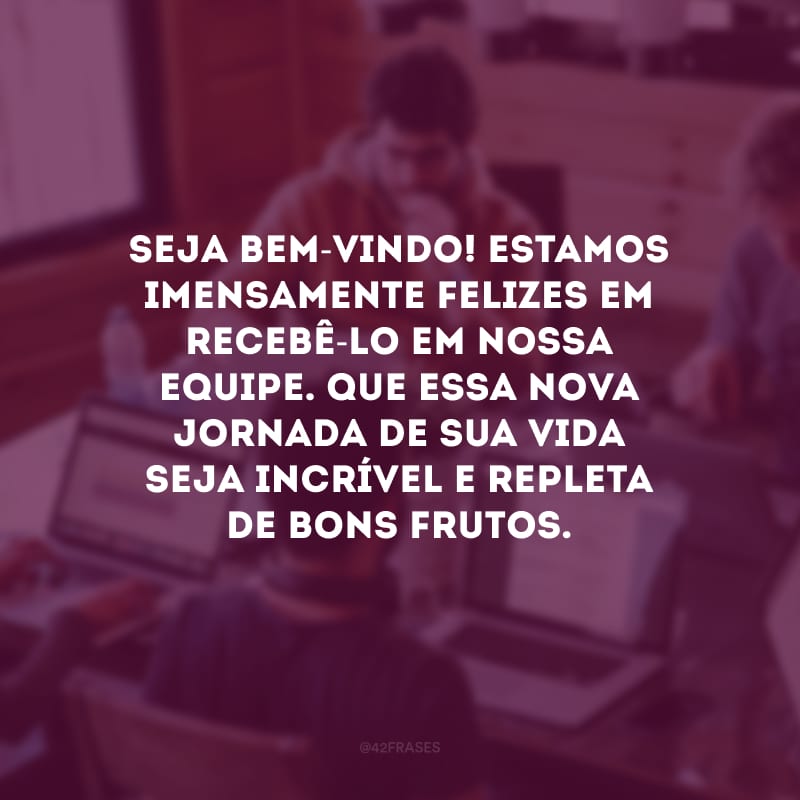 Seja bem-vindo! Estamos imensamente felizes em recebê-lo em nossa equipe. Que essa nova jornada de sua vida seja incrível e repleta de bons frutos. 