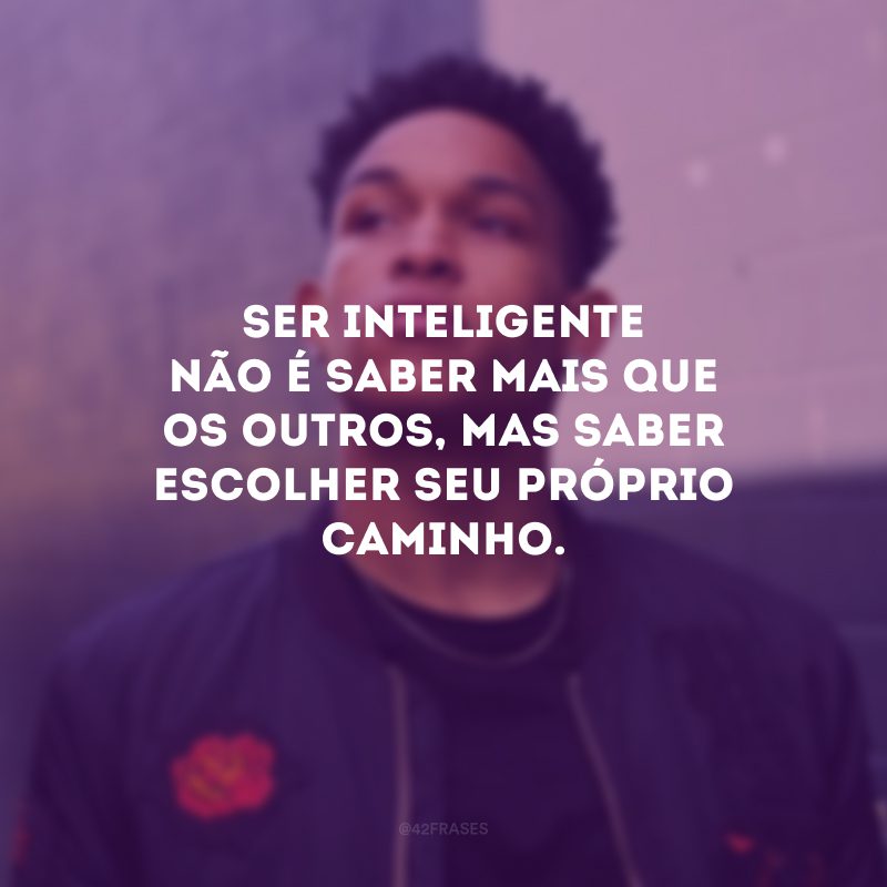 Ser inteligente não é saber mais que os outros, mas saber escolher seu próprio caminho.