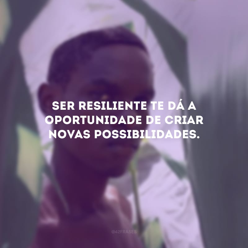 Ser resiliente te dá a oportunidade de criar novas possibilidades. 