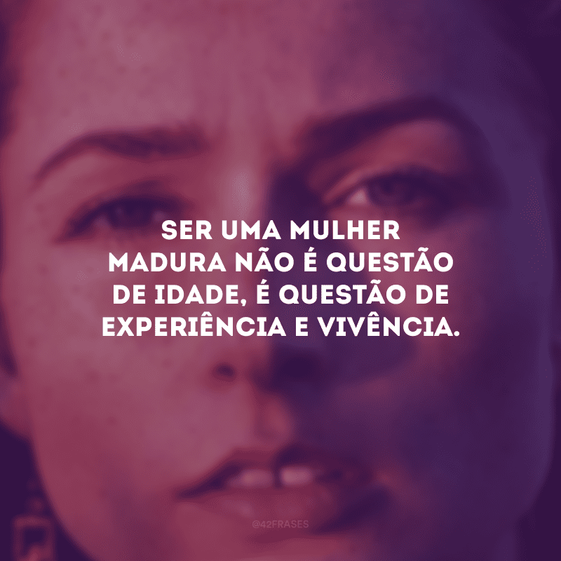 Ser uma mulher madura não é questão de idade, é questão de experiência e vivência.