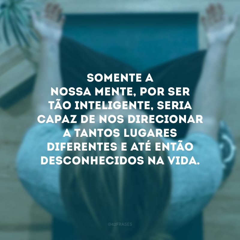 Somente a nossa mente, por ser tão inteligente, seria capaz de nos direcionar a tantos lugares diferentes e até então desconhecidos na vida.