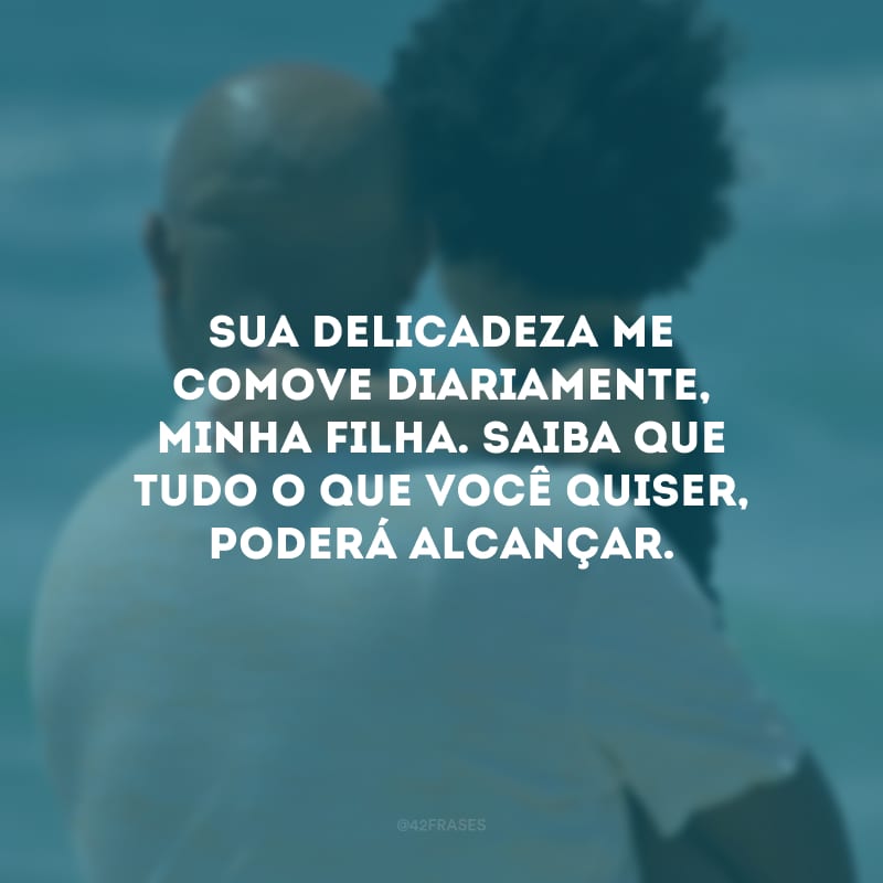 Sua delicadeza me comove diariamente, minha filha. Saiba que tudo o que você quiser, poderá alcançar.