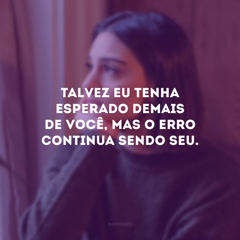 Talvez eu tenha esperado demais de você, mas o erro continua sendo seu.