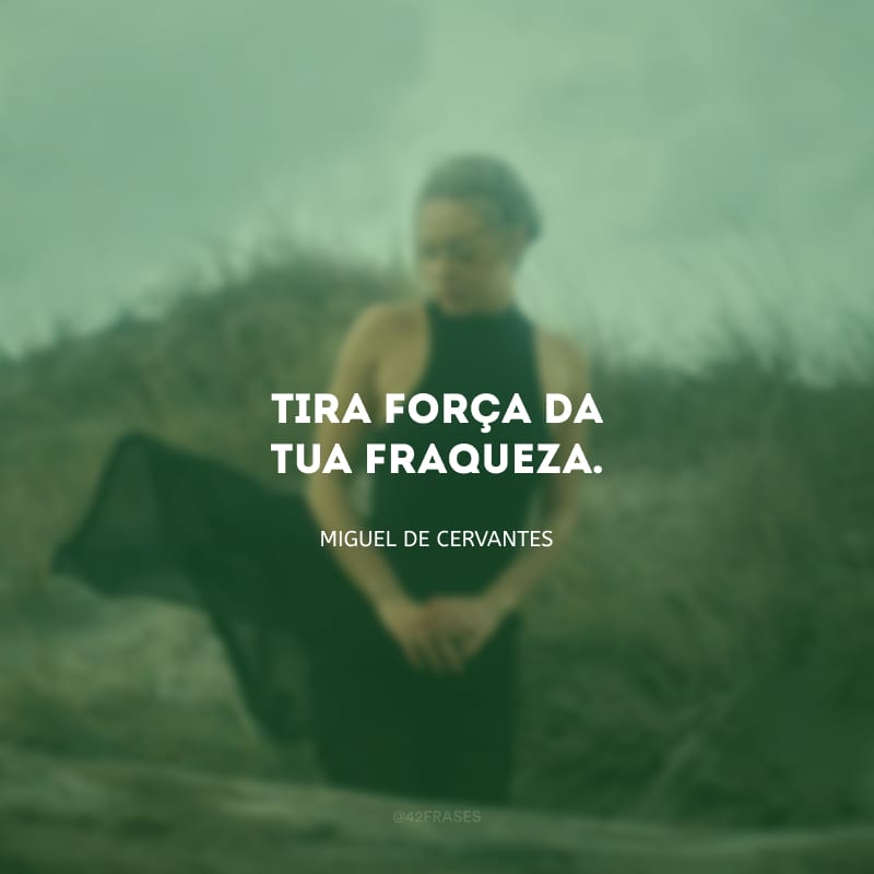 Tira força da tua fraqueza. 