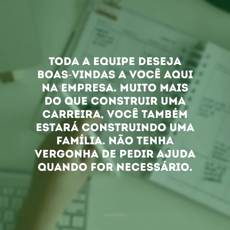 Toda a equipe deseja boas-vindas a você aqui na empresa. Muito mais do que construir uma carreira, você também estará construindo uma família. Não tenha vergonha de pedir ajuda quando for necessário.