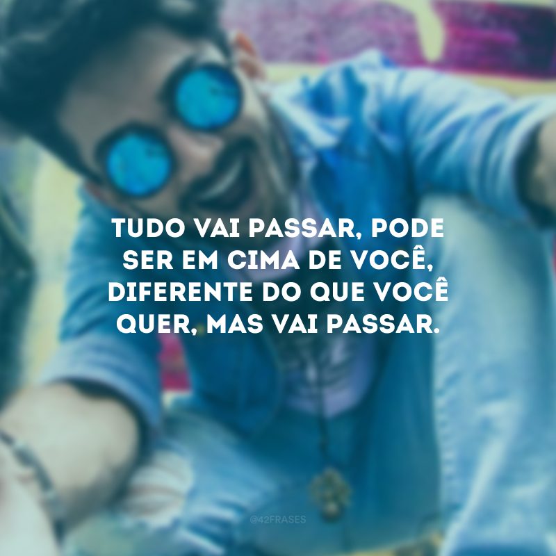 Tudo vai passar, pode ser em cima de você, diferente do que você quer, mas vai passar.