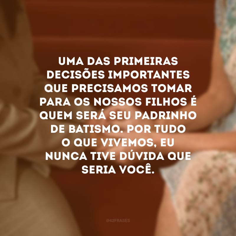 Uma das primeiras decisões importantes que precisamos tomar para os nossos filhos é quem será seu padrinho de batismo. Por tudo o que vivemos, eu nunca tive dúvida que seria você.