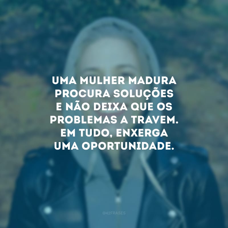 Uma mulher madura procura soluções e não deixa que os problemas a travem. Em tudo, enxerga uma oportunidade.