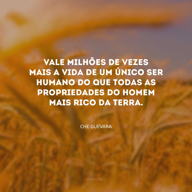 Vale milhões de vezes mais a vida de um único ser humano do que todas as propriedades do homem mais rico da terra.