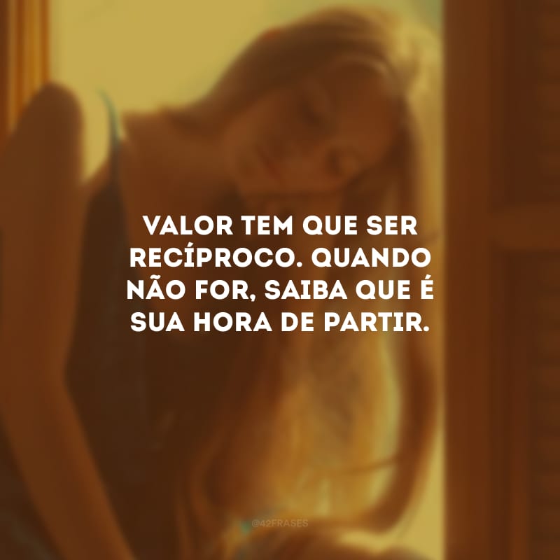 Valor tem que ser recíproco. Quando não for, saiba que é sua hora de partir.