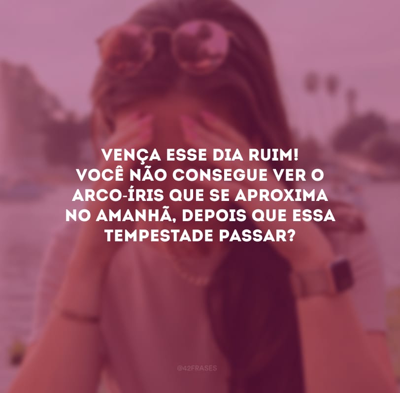 Vença esse dia ruim! Você não consegue ver o arco-íris que se aproxima no amanhã, depois que essa tempestade passar?