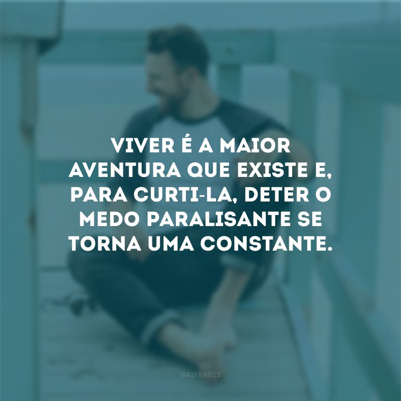 Viver é a maior aventura que existe e, para curti-la, deter o medo paralisante se torna uma constante.