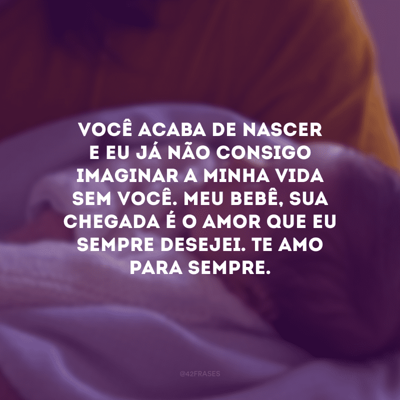 Você acaba de nascer e eu já não consigo imaginar a minha vida sem você. Meu bebê, sua chegada é o amor que eu sempre desejei. Te amo para sempre.