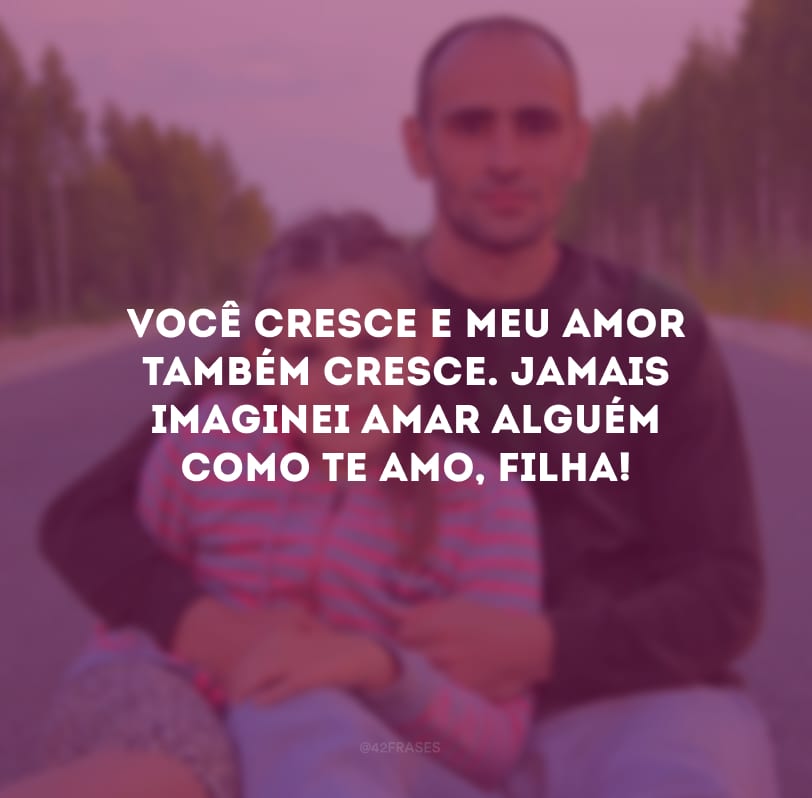 Você cresce e meu amor também cresce. Jamais imaginei amar alguém como te amo, filha!