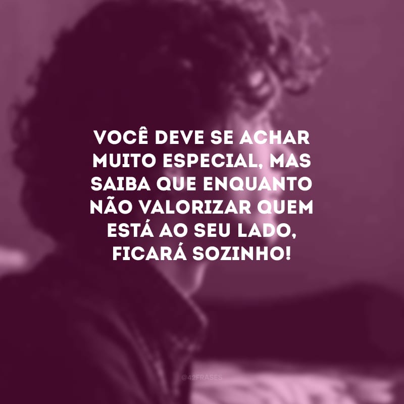 Você deve se achar muito especial, mas saiba que enquanto não valorizar quem está ao seu lado, ficará sozinho!