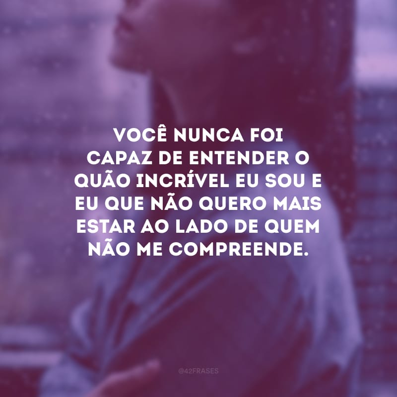 Você nunca foi capaz de entender o quão incrível eu sou e eu que não quero mais estar ao lado de quem não me compreende.