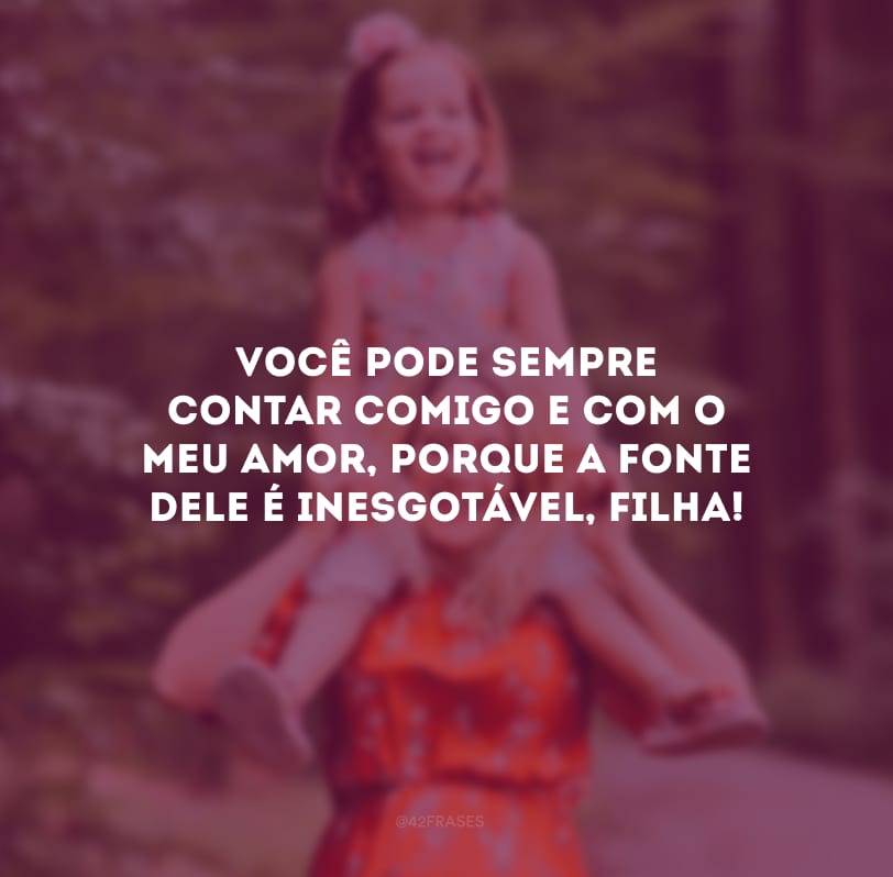 Você pode sempre contar comigo e com o meu amor, porque a fonte dele é inesgotável, filha!