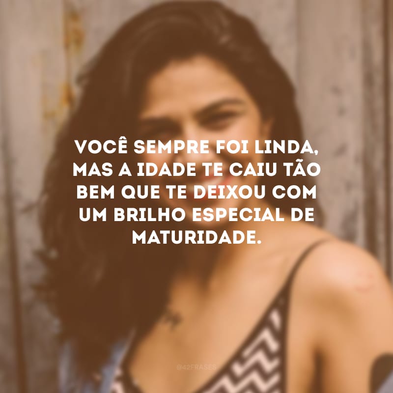 Você sempre foi linda, mas a idade te caiu tão bem que te deixou com um brilho especial de maturidade.