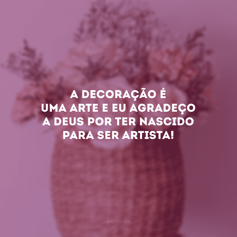 A decoração é uma arte e eu agradeço a Deus por ter nascido para ser artista!