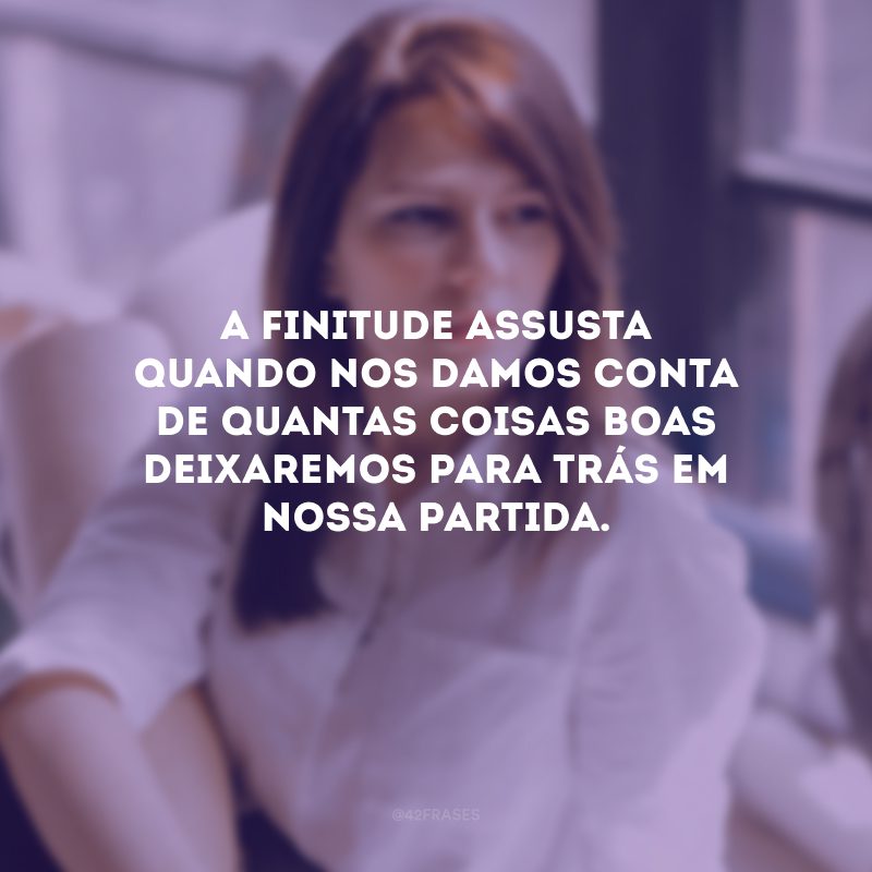 A finitude assusta quando nos damos conta de quantas coisas boas deixaremos para trás em nossa partida. 