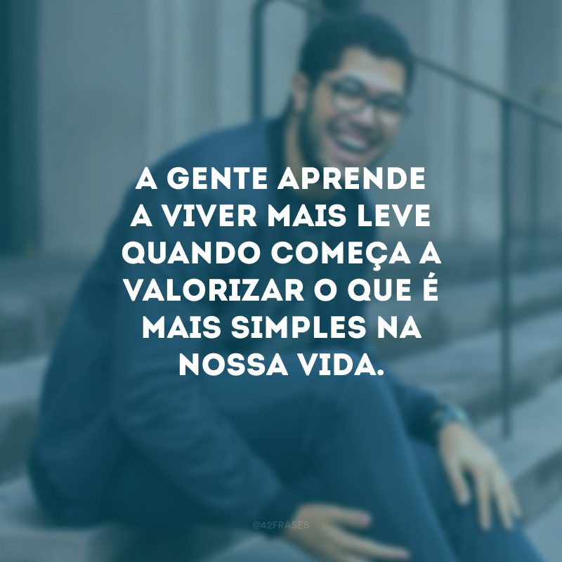 A gente aprende a viver mais leve quando começa a valorizar o que é mais simples na nossa vida.