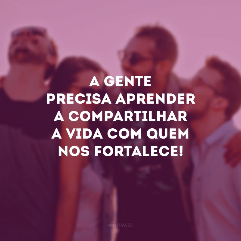 A gente precisa aprender a compartilhar a vida com quem nos fortalece! 