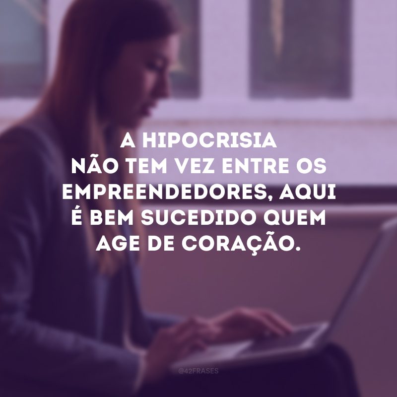 A hipocrisia não tem vez entre os empreendedores, aqui é bem sucedido quem age de coração.