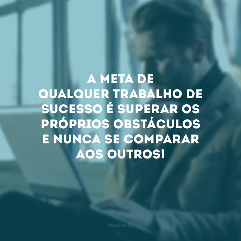 A meta de qualquer trabalho de sucesso é superar os próprios obstáculos e nunca se comparar aos outros! 