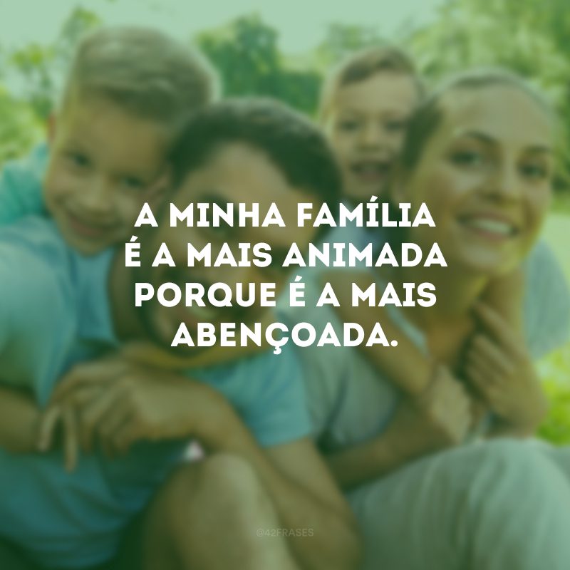 A minha família é a mais animada porque é a mais abençoada.