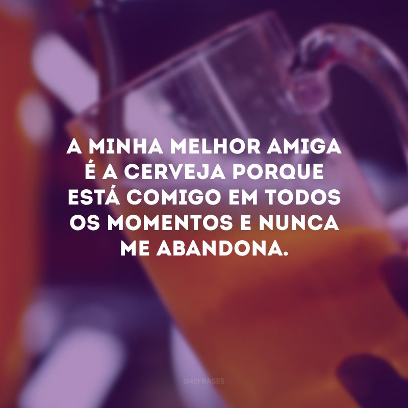 A minha melhor amiga é a cerveja porque está comigo em todos os momentos e nunca me abandona.