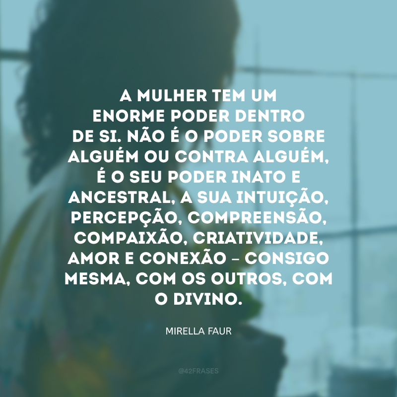 A mulher tem um enorme poder dentro de si. Não é o poder sobre alguém ou contra alguém, é o seu poder inato e ancestral, a sua intuição, percepção, compreensão, compaixão, criatividade, amor e conexão – consigo mesma, com os outros, com o Divino. 