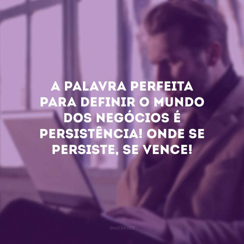 A palavra perfeita para definir o mundo dos negócios é persistência! Onde se persiste, se vence!