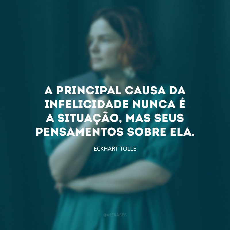 A principal causa da infelicidade nunca é a situação, mas seus pensamentos sobre ela. 