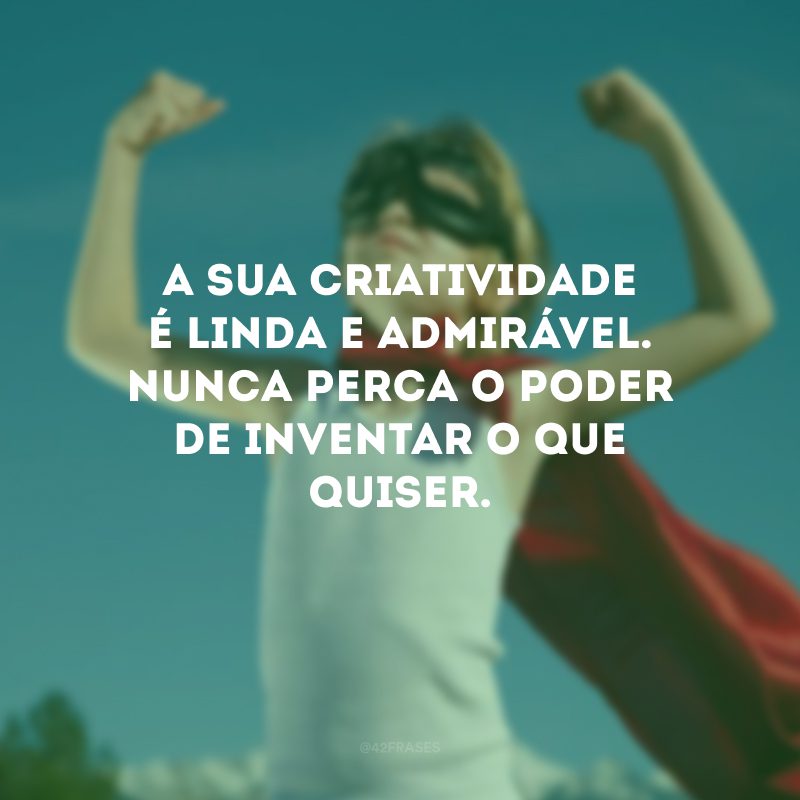 A sua criatividade é linda e admirável. Nunca perca o poder de inventar o que quiser.